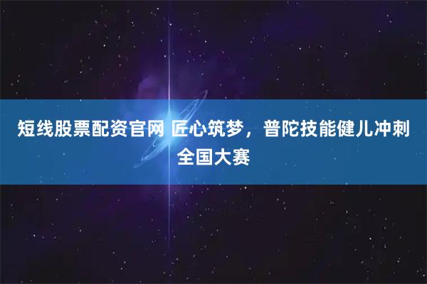 短线股票配资官网 匠心筑梦，普陀技能健儿冲刺全国大赛