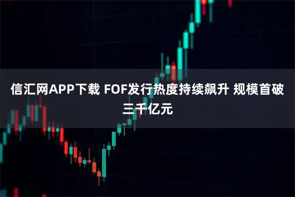 信汇网APP下载 FOF发行热度持续飙升 规模首破三千亿元
