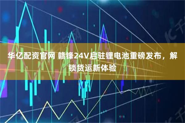 华亿配资官网 赣锋24V启驻锂电池重磅发布，解锁货运新体验