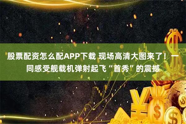 股票配资怎么配APP下载 现场高清大图来了！一同感受舰载机弹射起飞“首秀”的震撼
