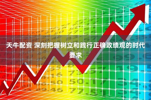 天牛配资 深刻把握树立和践行正确政绩观的时代要求