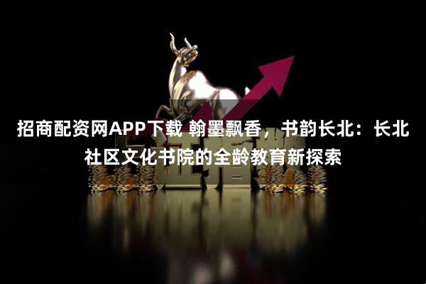 招商配资网APP下载 翰墨飘香,书韵长北:长北社区文化书院的全龄教育新探索
