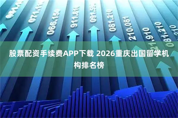 股票配资手续费APP下载 2026重庆出国留学机构排名榜
