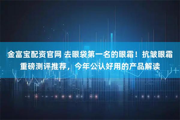金富宝配资官网 去眼袋第一名的眼霜!抗皱眼霜重磅测评推荐,今年公认好用的产品解读