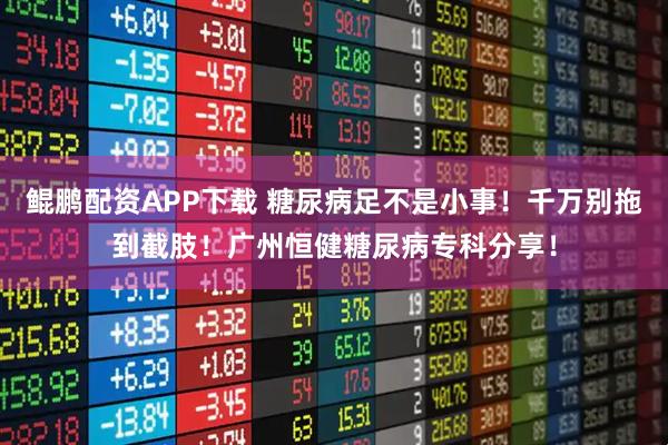 鲲鹏配资APP下载 糖尿病足不是小事！千万别拖到截肢！广州恒健糖尿病专科分享！