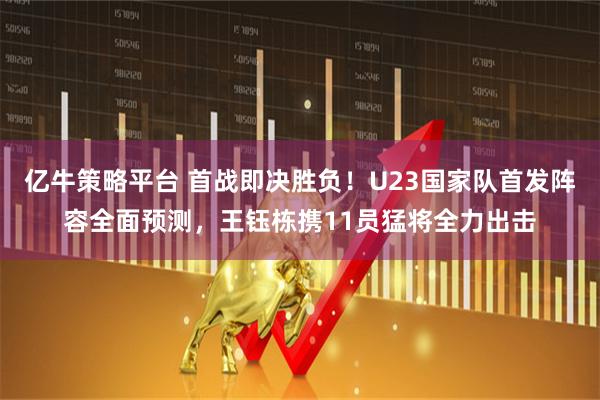 亿牛策略平台 首战即决胜负！U23国家队首发阵容全面预测，王钰栋携11员猛将全力出击