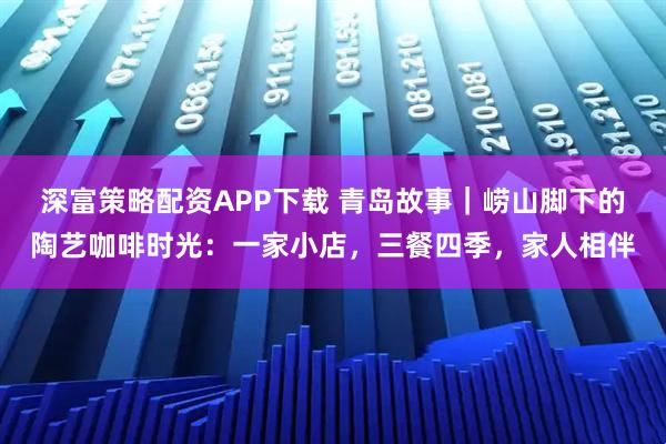 深富策略配资APP下载 青岛故事｜崂山脚下的陶艺咖啡时光：一家小店，三餐四季，家人相伴