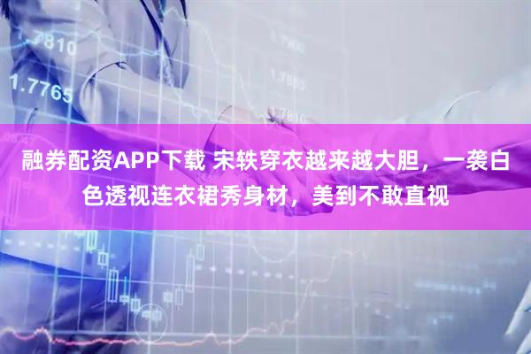 融券配资APP下载 宋轶穿衣越来越大胆，一袭白色透视连衣裙秀身材，美到不敢直视