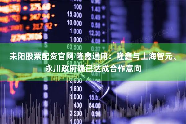 耒阳股票配资官网 隆鑫通用：隆鑫与上海智元、永川政府确已达成合作意向