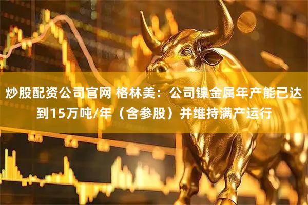 炒股配资公司官网 格林美：公司镍金属年产能已达到15万吨/年（含参股）并维持满产运行