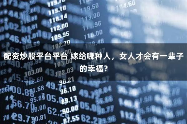 配资炒股平台平台 嫁给哪种人，女人才会有一辈子的幸福？