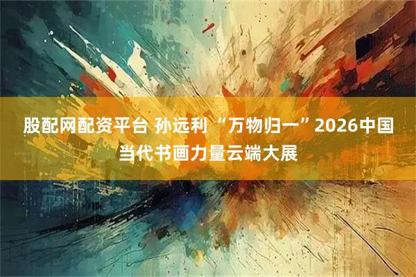 股配网配资平台 孙远利 “万物归一”2026中国当代书画力量云端大展
