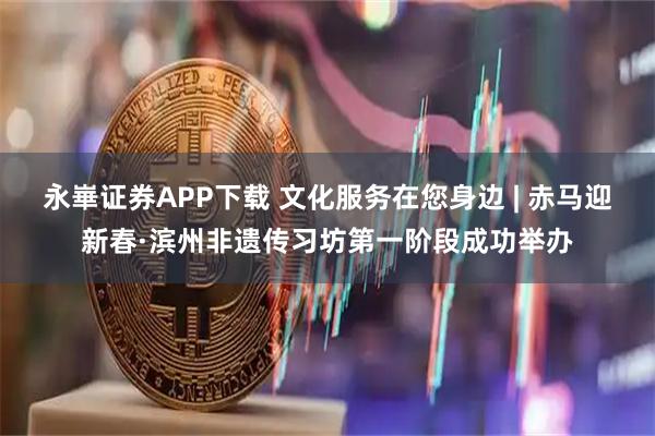 永崋证券APP下载 文化服务在您身边 | 赤马迎新春·滨州非遗传习坊第一阶段成功举办