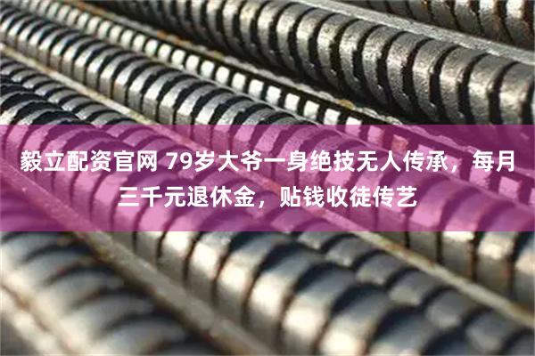 毅立配资官网 79岁大爷一身绝技无人传承，每月三千元退休金，贴钱收徒传艺