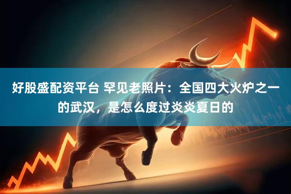 好股盛配资平台 罕见老照片：全国四大火炉之一的武汉，是怎么度过炎炎夏日的