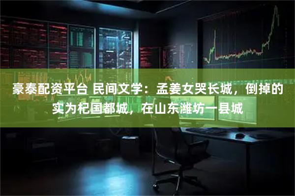 豪泰配资平台 民间文学：孟姜女哭长城，倒掉的实为杞国都城，在山东潍坊一县城