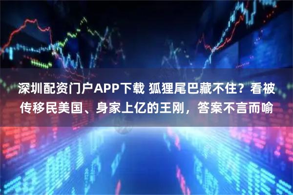 深圳配资门户APP下载 狐狸尾巴藏不住？看被传移民美国、身家上亿的王刚，答案不言而喻