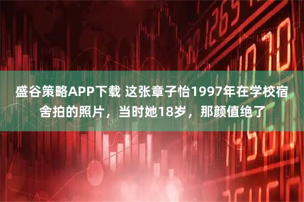 盛谷策略APP下载 这张章子怡1997年在学校宿舍拍的照片，当时她18岁，那颜值绝了