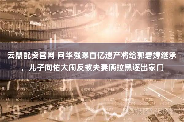 云鼎配资官网 向华强曝百亿遗产将给郭碧婷继承，儿子向佑大闹反被夫妻俩拉黑逐出家门