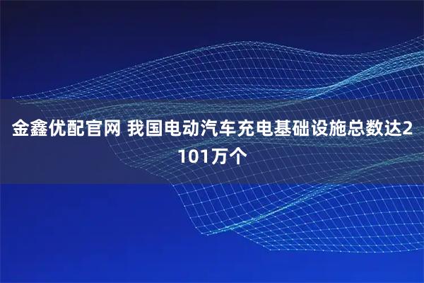金鑫优配官网 我国电动汽车充电基础设施总数达2101万个