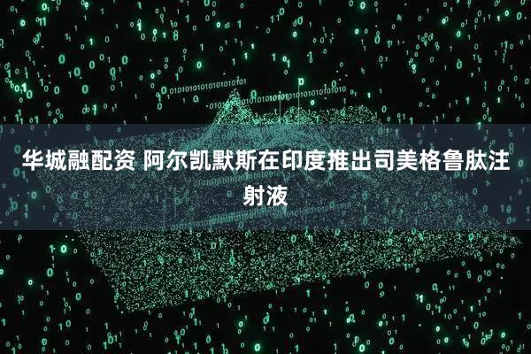 华城融配资 阿尔凯默斯在印度推出司美格鲁肽注射液