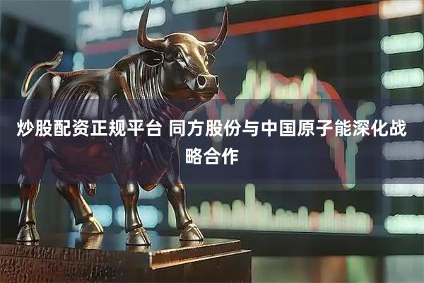炒股配资正规平台 同方股份与中国原子能深化战略合作