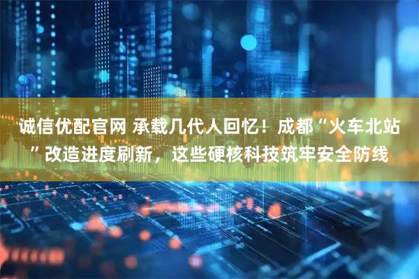 诚信优配官网 承载几代人回忆！成都“火车北站”改造进度刷新，这些硬核科技筑牢安全防线