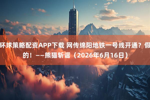 环球策略配资APP下载 网传绵阳地铁一号线开通？假的！——熊猫斩谣（2026年6月16日）