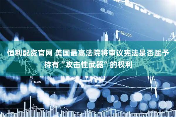 恒利配资官网 美国最高法院将审议宪法是否赋予持有“攻击性武器”的权利