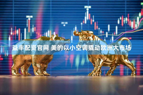益丰配资官网 美的以小空调撬动欧洲大市场