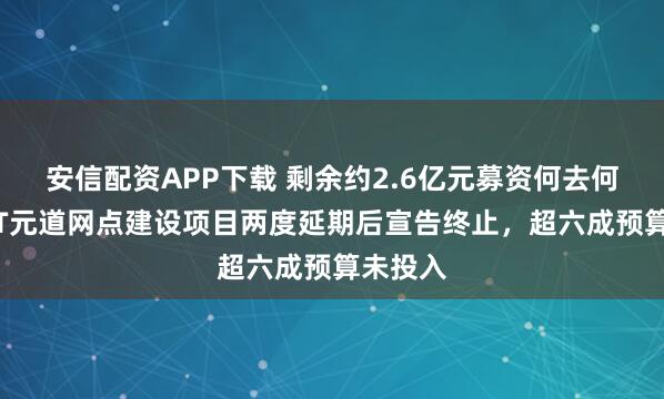 安信配资APP下载 剩余约2.6亿元募资何去何从?*ST元道网点建设项目两度延期后宣告终止,超六成预算未投入