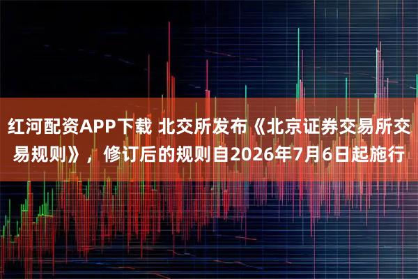 红河配资APP下载 北交所发布《北京证券交易所交易规则》，修订后的规则自2026年7月6日起施行