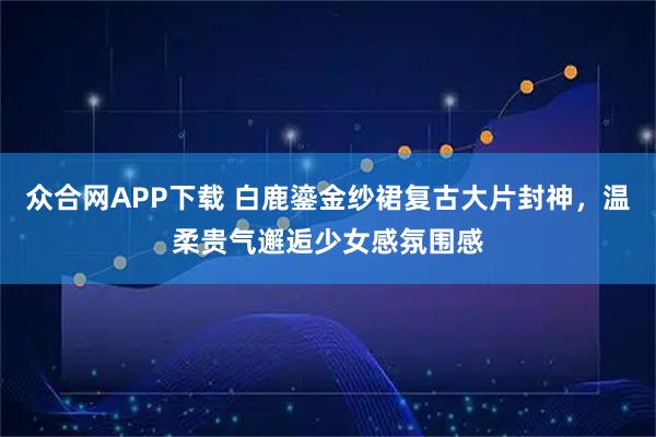 众合网APP下载 白鹿鎏金纱裙复古大片封神，温柔贵气邂逅少女感氛围感