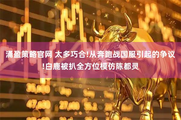 涌盈策略官网 太多巧合!从奔跑战国服引起的争议!白鹿被扒全方位模仿陈都灵