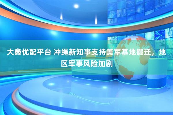 大鑫优配平台 冲绳新知事支持美军基地搬迁，地区军事风险加剧