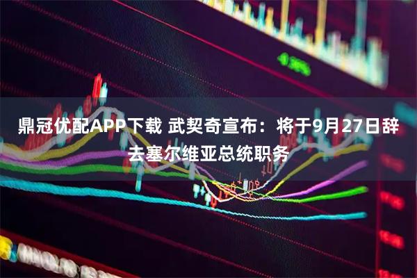 鼎冠优配APP下载 武契奇宣布：将于9月27日辞去塞尔维亚总统职务